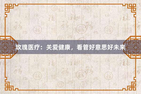 玫瑰医疗：关爱健康，看管好意思好未来